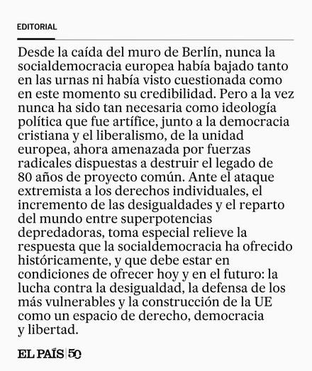 Desde la caída del muro de Berlín, nunca la socialdemocracia europea había bajado tanto en las urnas ni había visto cuestionada como en este momento su credibilidad. Pero a la vez nunca ha sido tan necesaria como ideología política que fue artífice, junto a la democracia cristiana y el liberalismo, de la unidad europea, ahora amenazada por fuerzas radicales dispuestas a destruir el legado de 80 años de proyecto común. Ante el ataque extremista a los derechos individuales, el incremento de las d…