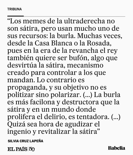 Los memes de la ultraderecha no son sátira, pero usan mucho uno de sus recursos: la burla. Muchas veces, desde la Casa Blanca o la Rosada, pues en la era de la revancha el rey también quiere ser bufón, algo que desvirtúa la sátira, mecanismo creado para controlar a los que mandan. Lo contrario es propaganda, y su objetivo no es politizar sino polarizar. (...) La burla es más facilona y destructora que la sátira y en un mundo donde prolifera el delirio, es tentadora. (...)  Quizá sea hora de agu…