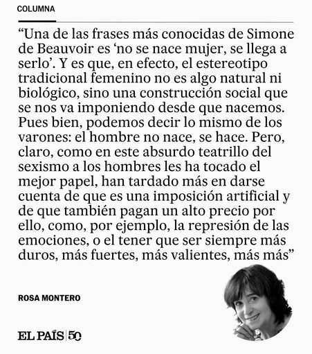 Una de las frases más conocidas de Simone de Beauvoir es “no se nace mujer, se llega a serlo”. Y es que, en efecto, el estereotipo tradicional femenino no es algo natural ni biológico, sino una construcción social que se nos va imponiendo desde que nacemos. Pues bien, podemos decir lo mismo de los varones: el hombre no nace, se hace. Pero, claro, como en este absurdo teatrillo del sexismo a los hombres les ha tocado el mejor papel, han tardado más en darse cuenta de que es una imposición artifi…