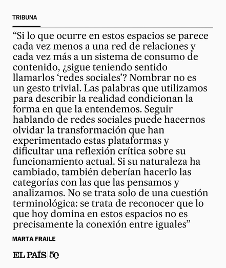 Si lo que ocurre en estos espacios se parece cada vez menos a una red de relaciones y cada vez más a un sistema de consumo de contenido, ¿sigue teniendo sentido llamarlos “redes sociales”? Nombrar no es un gesto trivial. Las palabras que utilizamos para describir la realidad condicionan la forma en que la entendemos. Seguir hablando de redes sociales puede hacernos olvidar la transformación que han experimentado estas plataformas y dificultar una reflexión crítica sobre su funcionamiento actual…