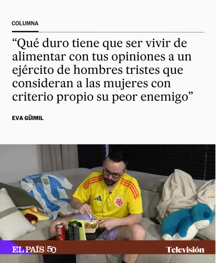 Qué duro tiene que ser vivir de alimentar con tus opiniones a un ejército de hombres tristes que consideran a las mujeres con criterio propio su peor enemigo.

EVA GÜIMIL