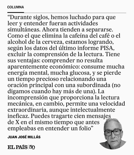 Durante siglos, hemos luchado para que leer y entender fueran actividades simultáneas. Ahora tienden a separarse. Como el que elimina la cafeína del café o el alcohol de la cerveza, estamos logrando, según los datos del último Informe PISA, excluir la comprensión de la lectura. Tiene sus ventajas: comprender no resulta aparentemente económico: consume mucha energía mental, mucha glucosa, y se pierde un tiempo precioso relacionando una oración principal con una subordinada (no digamos cuando hay…