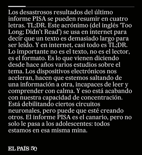 Los desastrosos resultados del último informe PISA se pueden resumir en cuatro letras. TL;DR. Este acrónimo (del inglés Too Long; Didn’t Read) se usa en internet para decir que un texto es demasiado largo para ser leído. Y en internet, casi todo es TL;DR. Este texto, desde luego, lo es. Si lo está leyendo usted en papel, puede que llegue hasta el final. Si lo hace desde el móvil, es bastante probable que no. Porque lo importante no es el texto, no es el lector, es el formato. Es lo que vienen d…