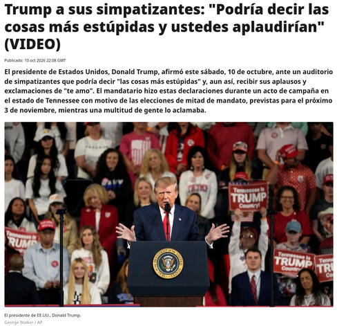  Trump a sus simpatizantes: "Podría decir las cosas más estúpidas y ustedes aplaudirían" (VIDEO)
Publicado:
10 oct 2026 22:08 GMT

El presidente de Estados Unidos, Donald Trump, afirmó este sábado, 10 de octubre, ante un auditorio de simpatizantes que podría decir "las cosas más estúpidas" y, aun así, recibir sus aplausos y exclamaciones de "te amo". El mandatario hizo estas declaraciones durante un acto de campaña en el estado de Tennessee con motivo de las elecciones de mitad de mandato, prev…